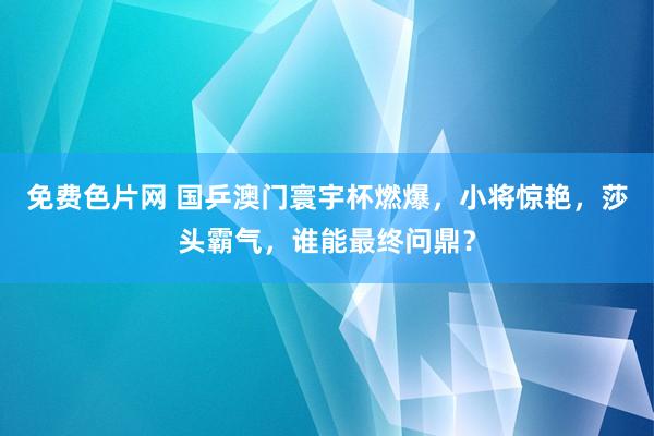 免费色片网 国乒澳门寰宇杯燃爆，小将惊艳，莎头霸气，谁能最终问鼎？