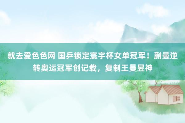 就去爱色色网 国乒锁定寰宇杯女单冠军！蒯曼逆转奥运冠军创记载，复制王曼昱神