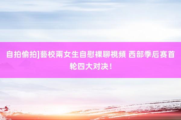 自拍偷拍]藝校兩女生自慰裸聊視頻 西部季后赛首轮四大对决！
