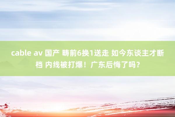 cable av 国产 畴前6换1送走 如今东谈主才断档 内线被打爆！广东后悔了吗？