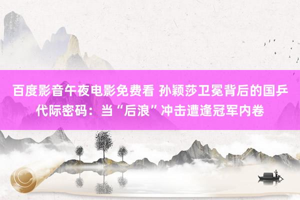 百度影音午夜电影免费看 孙颖莎卫冕背后的国乒代际密码：当“后浪”冲击遭逢冠军内卷