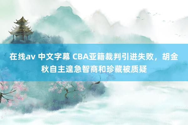 在线av 中文字幕 CBA亚籍裁判引进失败，胡金秋自主遑急智商和珍藏被质疑