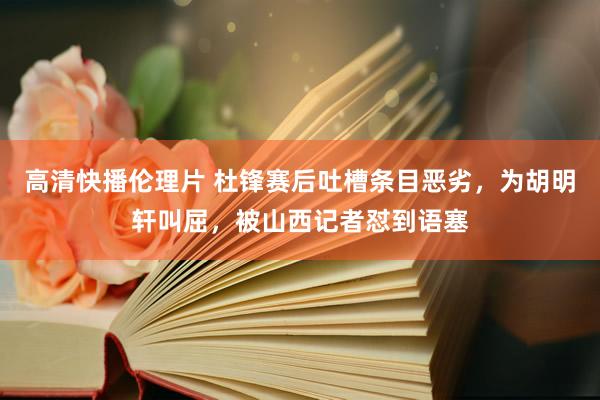 高清快播伦理片 杜锋赛后吐槽条目恶劣，为胡明轩叫屈，被山西记者怼到语塞