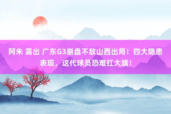 阿朱 露出 广东G3崩盘不敌山西出局！四大隐患表现，这代球员恐难扛大旗！