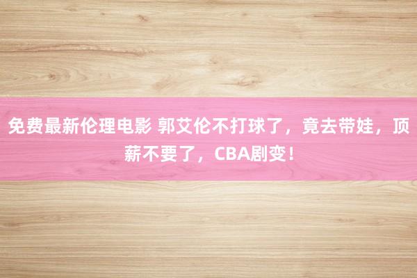 免费最新伦理电影 郭艾伦不打球了，竟去带娃，顶薪不要了，CBA剧变！