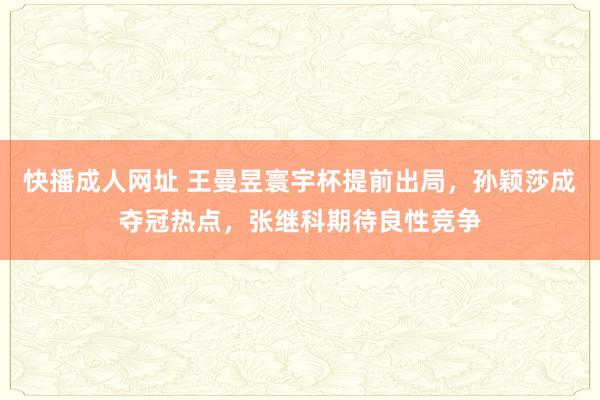 快播成人网址 王曼昱寰宇杯提前出局，孙颖莎成夺冠热点，张继科期待良性竞争
