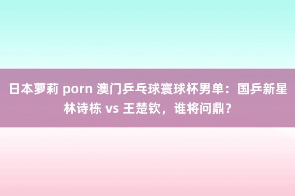 日本萝莉 porn 澳门乒乓球寰球杯男单：国乒新星林诗栋 vs 王楚钦，谁将问鼎？