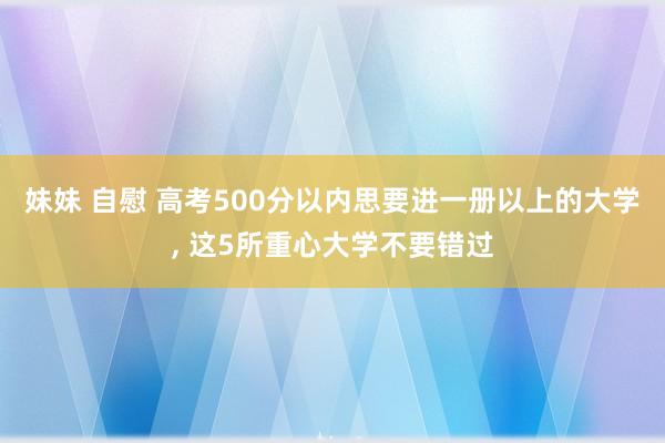 妹妹 自慰 高考500分以内思要进一册以上的大学, 这5所重心大学不要错过