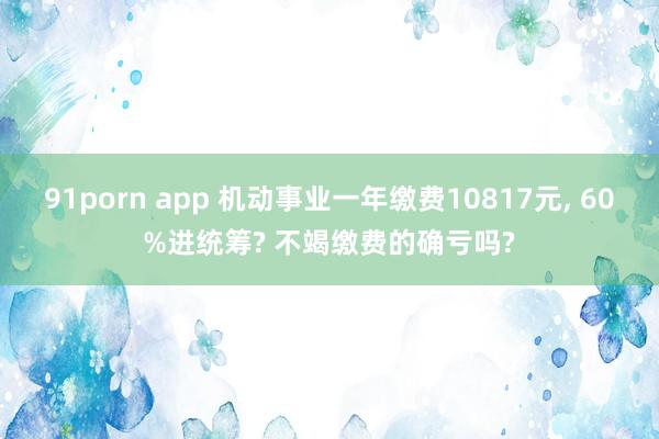91porn app 机动事业一年缴费10817元, 60%进统筹? 不竭缴费的确亏吗?