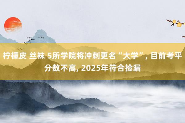 柠檬皮 丝袜 5所学院将冲刺更名“大学”, 目前考平分数不高, 2025年符合捡漏