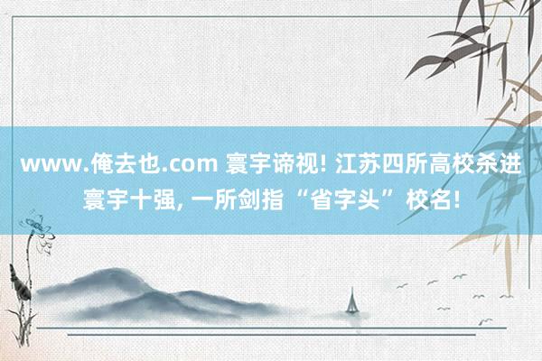 www.俺去也.com 寰宇谛视! 江苏四所高校杀进寰宇十强, 一所剑指 “省字头” 校名!
