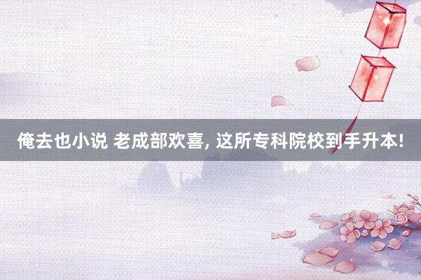 俺去也小说 老成部欢喜, 这所专科院校到手升本!