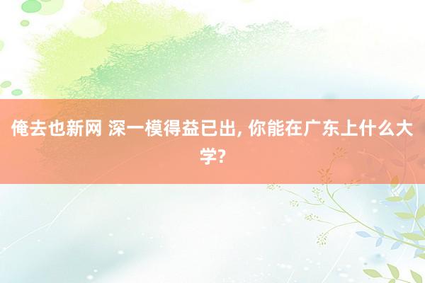 俺去也新网 深一模得益已出, 你能在广东上什么大学?