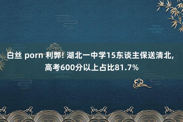 白丝 porn 利弊! 湖北一中学15东谈主保送清北, 高考600分以上占比81.7%