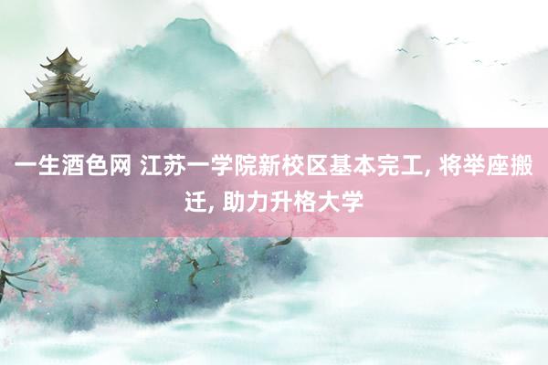 一生酒色网 江苏一学院新校区基本完工, 将举座搬迁, 助力升格大学