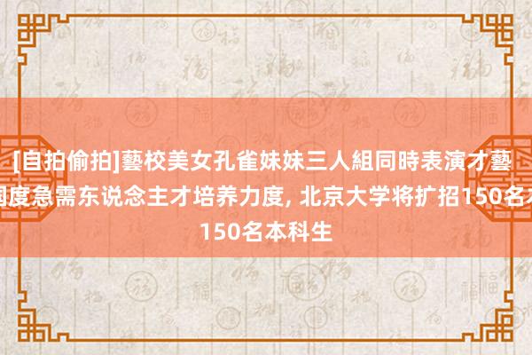 [自拍偷拍]藝校美女孔雀妹妹三人組同時表演才藝 加大国度急需东说念主才培养力度, 北京大学将扩招150名本科生
