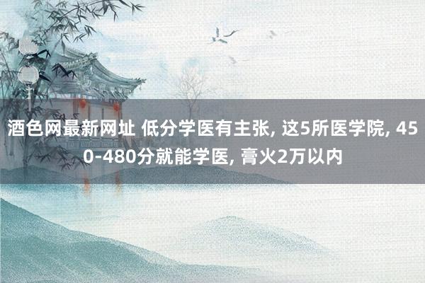 酒色网最新网址 低分学医有主张, 这5所医学院, 450-480分就能学医, 膏火2万以内
