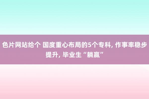 色片网站给个 国度重心布局的5个专科, 作事率稳步提升, 毕业生“躺赢”