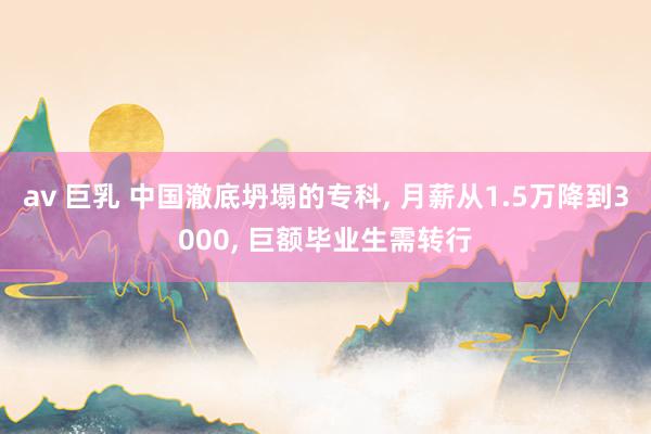 av 巨乳 中国澈底坍塌的专科, 月薪从1.5万降到3000, 巨额毕业生需转行