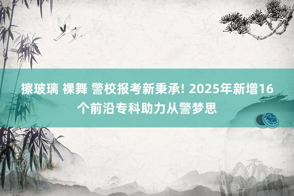 擦玻璃 裸舞 警校报考新秉承! 2025年新增16个前沿专科助力从警梦思