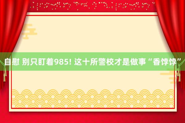 自慰 别只盯着985! 这十所警校才是做事“香饽饽”