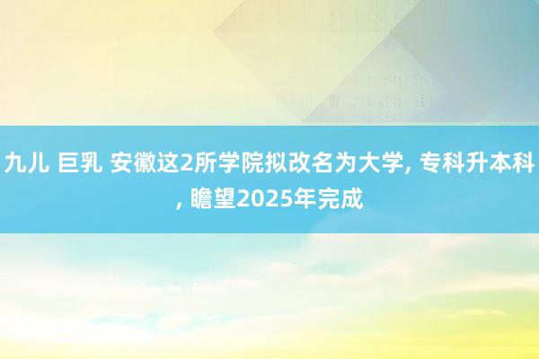 九儿 巨乳 安徽这2所学院拟改名为大学, 专科升本科, 瞻望2025年完成