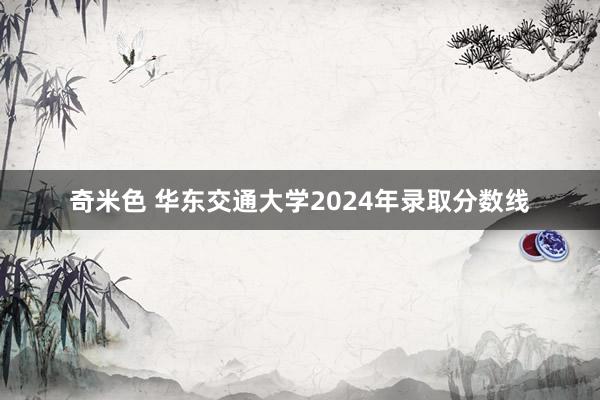 奇米色 华东交通大学2024年录取分数线