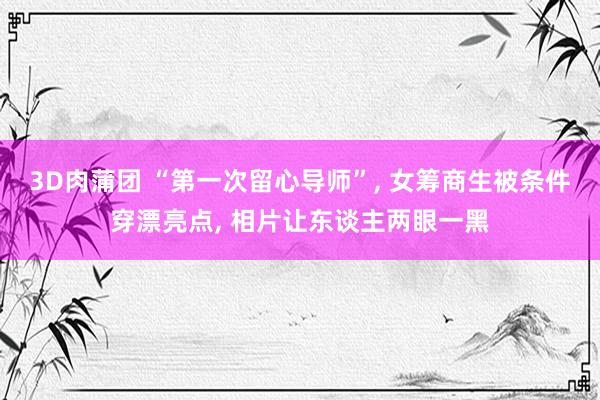 3D肉蒲团 “第一次留心导师”, 女筹商生被条件穿漂亮点, 相片让东谈主两眼一黑