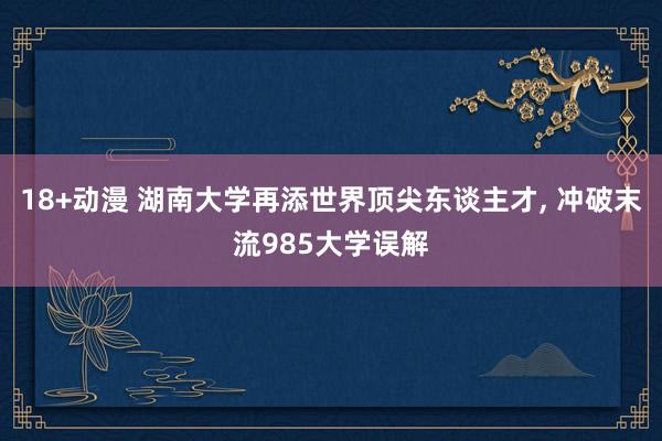 18+动漫 湖南大学再添世界顶尖东谈主才, 冲破末流985大学误解