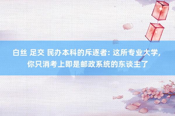 白丝 足交 民办本科的斥逐者: 这所专业大学, 你只消考上即是邮政系统的东谈主了