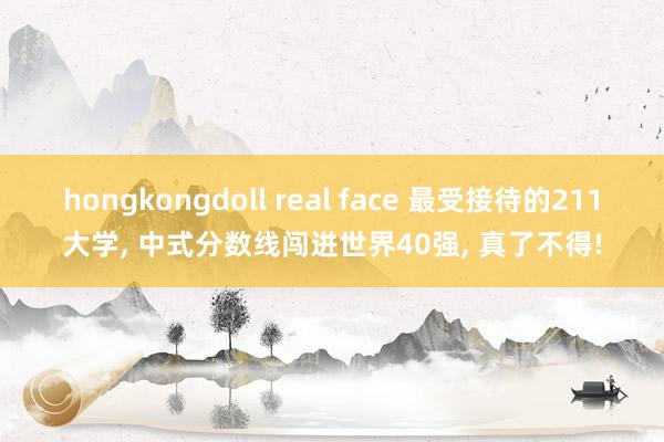 hongkongdoll real face 最受接待的211大学, 中式分数线闯进世界40强, 真了不得!