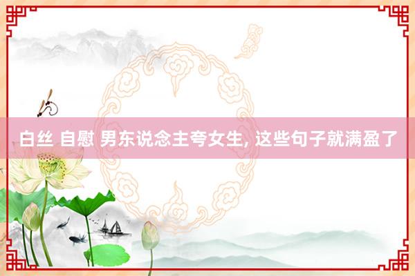 白丝 自慰 男东说念主夸女生, 这些句子就满盈了