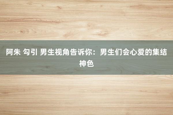 阿朱 勾引 男生视角告诉你：男生们会心爱的集结神色