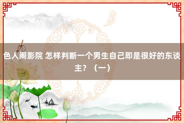 色人阁影院 怎样判断一个男生自己即是很好的东谈主？（一）