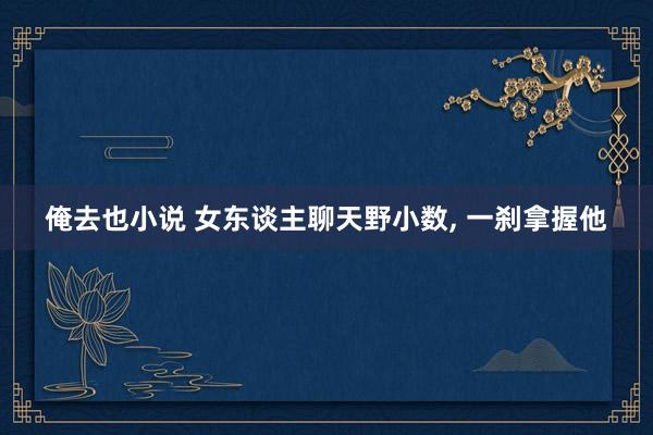 俺去也小说 女东谈主聊天野小数, 一刹拿握他