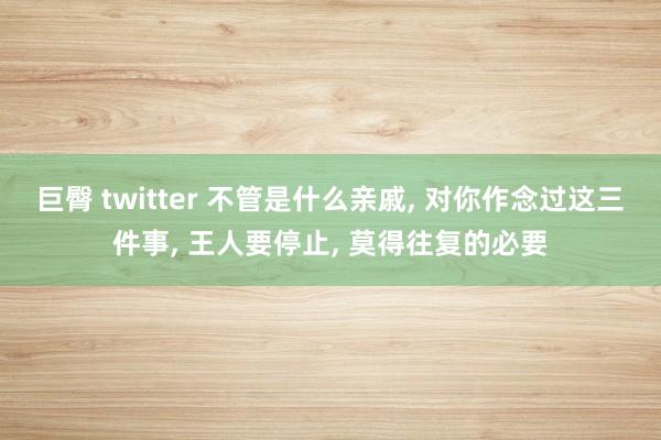 巨臀 twitter 不管是什么亲戚, 对你作念过这三件事, 王人要停止, 莫得往复的必要