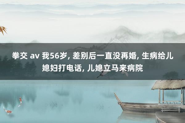 拳交 av 我56岁, 差别后一直没再婚, 生病给儿媳妇打电话, 儿媳立马来病院