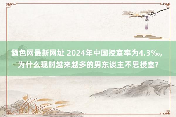 酒色网最新网址 2024年中国授室率为4.3‰, 为什么现时越来越多的男东谈主不思授室?