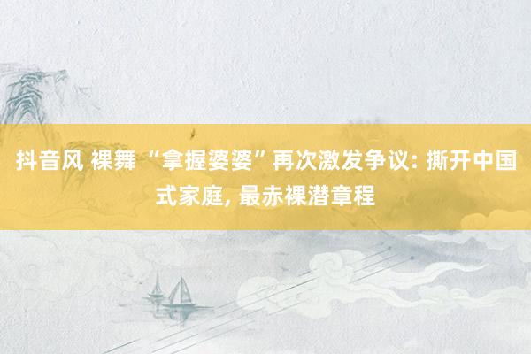 抖音风 裸舞 “拿握婆婆”再次激发争议: 撕开中国式家庭, 最赤裸潜章程