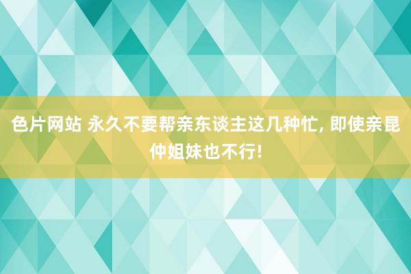 色片网站 永久不要帮亲东谈主这几种忙, 即使亲昆仲姐妹也不行!