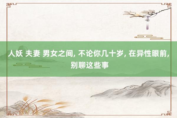 人妖 夫妻 男女之间, 不论你几十岁, 在异性眼前, 别聊这些事