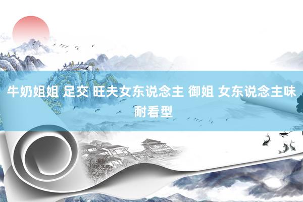 牛奶姐姐 足交 旺夫女东说念主 御姐 女东说念主味 耐看型