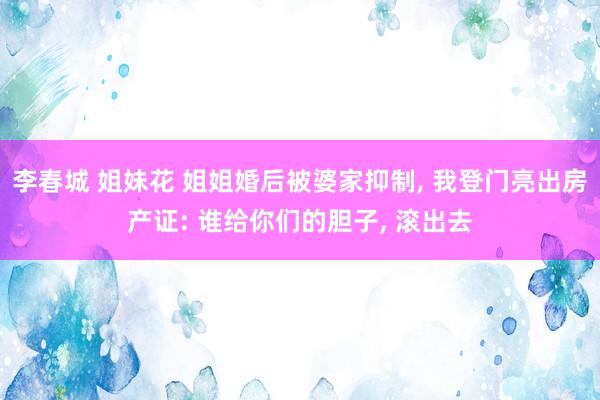 李春城 姐妹花 姐姐婚后被婆家抑制, 我登门亮出房产证: 谁给你们的胆子, 滚出去
