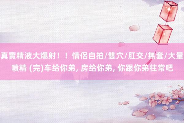 真實精液大爆射！！情侶自拍/雙穴/肛交/無套/大量噴精 (完)车给你弟, 房给你弟, 你跟你弟往常吧