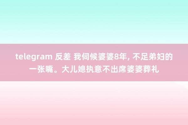 telegram 反差 我伺候婆婆8年, 不足弟妇的一张嘴。大儿媳执意不出席婆婆葬礼
