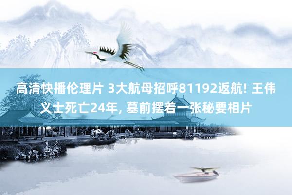 高清快播伦理片 3大航母招呼81192返航! 王伟义士死亡24年, 墓前摆着一张秘要相片