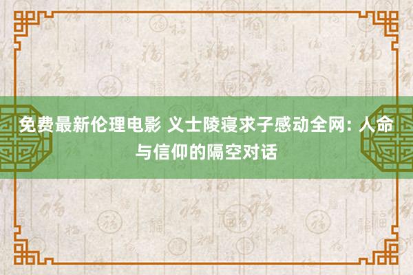 免费最新伦理电影 义士陵寝求子感动全网: 人命与信仰的隔空对话