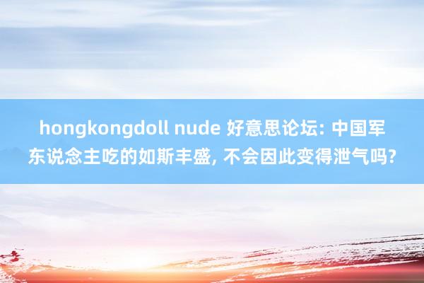 hongkongdoll nude 好意思论坛: 中国军东说念主吃的如斯丰盛, 不会因此变得泄气吗?