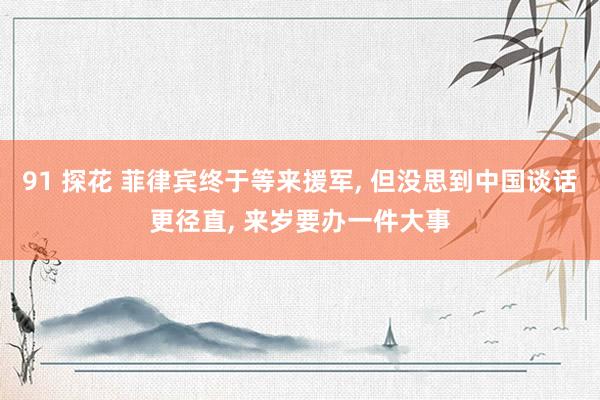 91 探花 菲律宾终于等来援军, 但没思到中国谈话更径直, 来岁要办一件大事