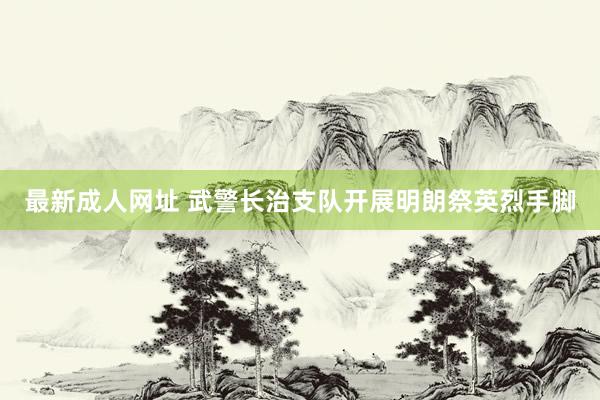 最新成人网址 武警长治支队开展明朗祭英烈手脚